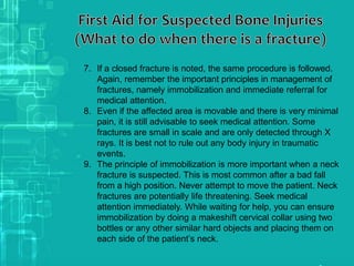 7. If a closed fracture is noted, the same procedure is followed.
Again, remember the important principles in management of
fractures, namely immobilization and immediate referral for
medical attention.
8. Even if the affected area is movable and there is very minimal
pain, it is still advisable to seek medical attention. Some
fractures are small in scale and are only detected through X
rays. It is best not to rule out any body injury in traumatic
events.
9. The principle of immobilization is more important when a neck
fracture is suspected. This is most common after a bad fall
from a high position. Never attempt to move the patient. Neck
fractures are potentially life threatening. Seek medical
attention immediately. While waiting for help, you can ensure
immobilization by doing a makeshift cervical collar using two
bottles or any other similar hard objects and placing them on
each side of the patient’s neck.
 