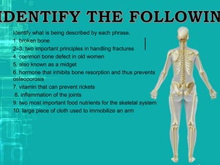 Identify what is being described by each phrase.
1. broken bone
2–3. two important principles in handling fractures
4. common bone defect in old women
5. also known as a midget
6. hormone that inhibits bone resorption and thus prevents
osteoporosis
7. vitamin that can prevent rickets
8. inflammation of the joints
9. two most important food nutrients for the skeletal system
10. large piece of cloth used to immobilize an arm
 