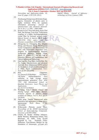 N.Muduli, G.Palai, S.K.Tripathy / International Journal of Engineering Research and
                   Applications (IJERA) ISSN: 2248-9622 www.ijera.com
                    Vol. 2, Issue 5, September- October 2012, pp.2034-2037
        Networking and Application,volume: 03,           Optical Effects.    Journal of lightwave
        issue:02, pages:1116-1120. (2011)                technology,vol.24,no.1,January 2006.
[2]
        Xinzhusang,Chongxxiuyu,M.Kislam,Naigu
        ang.Lu, Generation of photon pairs in
        highly nonlinear PCFs for quantum
        information processing’. Journal of
        optoelectronics and advanced materials.
        Vol. 8, No. 5, p. 1895 – 1900.(2006)
[3]     Kwang Jo Lee,* Kee Suk Hong, Hyun Chul
        Park, and Byoung Yoon Kim. Polarization
        coupling in a highly birefringentphotonic
        crystal fiber by torsional acoustic wave.
        Optical Society of America OCIS codes:
        (060.2310) Fiber optics; (060.5295)
        Photonic crystal fibers; (230.1040) 2008.
[4]     Zhengyong Li, Chongqing Wu, Qingtao
        Zhang, and Huiyuan Zhang. Birefringence
        Vector Computation and Measurement for
        Fiber with Polarization Dependent Loss.
        Progress In Electromagnetics Research
        Symposium Abstracts, Beijing, China,
        March 23 .(2009).{27, 589 key Lab of
        Education Ministry on Luminescence and
        Optical Information Technology.
[5]     Juan Juan Hu, Ping shum, Guobin Ren, Xia
        Yu, Guang. Optoelectronics and advanced
        materials .three dimensional FDTD method
        for the analysis of optical pulse propagation
        in PCFs. Rapid communications Vol.2,
        No.9, p. 519-524.(2008)
[6]     B.H.                              Chapaman;
        J.C.Travers;E,J.R.Kelleher;       S.V.Popov;
        J.R.Taylor.      Soliton-dispersive     wave
        collisions in high average power
        supercontinuum generation’ Proc. SPIE
        7747, 16th International School on
        Quantum Electronics: Laser Physics and
        Applications,                        774715.
        doi:10.1117/12.883613
[7]     Wolfgang Ecke,1 Kevin Chen,2 and
        Jinsong Leng3. Fiber Optic Sensors.
        Pramana journal of physics. Indian
        academy of sciences. Vol.75, No.5, pp.23-
        28.(2010)
[8]     Jlahui peng. Tunable femtosecond pulse
        generation and application in raman micro-
        spectroscopy’     Ph.D      Thesis.    P.769-
        785.(2009)
[9]     R.Buczynski. Photonic crystal fibers.
        Proceedings of the XXXIII International
        School of Semiconducting Compounds,
        Jaszowiec .p.02-093.(2004)
[10]    Charles M. Reinke Aliakbar Jafarpour,
        Babak Momeni, Mohammad Soltani, Sina
        Khorasani, Ali Adibi. Yong Xu,and
        Reginald K. Lee.          Nonlinear Finite-
        Difference Time-Domain Method for the
        Simulation of Anisotropic, χ(2),and χ(3)




                                                                                  2037 | P a g e
 