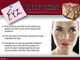  The oil being secreted by the sebaceous
glands can also cause some people skin
problems.
 The oily areas of the body include the scalp,
forehead and face.
 Though the oil may be generally helpful in
keeping one’s skin soft and supple, too
much oil when contaminated by dirt can
cause pimples and other skin infections.
 