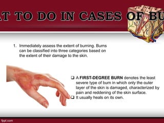  A FIRST-DEGREE BURN denotes the least
severe type of burn in which only the outer
layer of the skin is damaged, characterized by
pain and reddening of the skin surface.
 It usually heals on its own.
1. Immediately assess the extent of burning. Burns
can be classified into three categories based on
the extent of their damage to the skin.
 