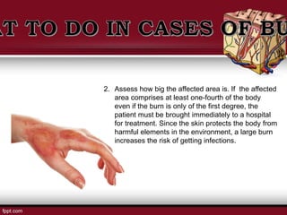 2. Assess how big the affected area is. If the affected
area comprises at least one-fourth of the body
even if the burn is only of the first degree, the
patient must be brought immediately to a hospital
for treatment. Since the skin protects the body from
harmful elements in the environment, a large burn
increases the risk of getting infections.
 