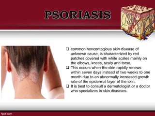 common noncontagious skin disease of
unknown cause, is characterized by red
patches covered with white scales mainly on
the elbows, knees, scalp and torso.
 This occurs when the skin rapidly renews
within seven days instead of two weeks to one
month due to an abnormally increased growth
rate of the epidermal layer of the skin.
 It is best to consult a dermatologist or a doctor
who specializes in skin diseases.
 