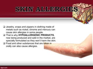  Jewelry, snaps and zippers in clothing made of
metals such as nickel, chrome and mercury can
cause skin allergies in some people.
 That is why HYPOALLERGENIC PRODUCTS,
now being produced and sold in the market, are
specially formulated so they won’t harm the skin.
 Food and other substances that are taken in
orally can also cause allergies.
 
