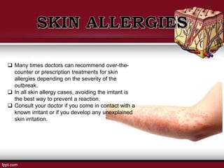  Many times doctors can recommend over-the-
counter or prescription treatments for skin
allergies depending on the severity of the
outbreak.
 In all skin allergy cases, avoiding the irritant is
the best way to prevent a reaction.
 Consult your doctor if you come in contact with a
known irritant or if you develop any unexplained
skin irritation.
 