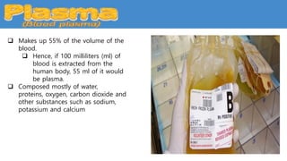  Makes up 55% of the volume of the
blood.
 Hence, if 100 milliliters (ml) of
blood is extracted from the
human body, 55 ml of it would
be plasma.
 Composed mostly of water,
proteins, oxygen, carbon dioxide and
other substances such as sodium,
potassium and calcium
 