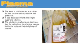  The water in plasma serves as a carrier
for ions such as sodium, chloride and
potassium.
 It also dissolves nutrients like simple
sugar and vitamins.
 The substances in plasma are also impor-
tant for maintaining the chemical balance
inside the body and help in fighting off
disease.
 