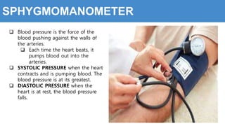SPHYGMOMANOMETER
 Blood pressure is the force of the
blood pushing against the walls of
the arteries.
 Each time the heart beats, it
pumps blood out into the
arteries.
 SYSTOLIC PRESSURE when the heart
contracts and is pumping blood. The
blood pressure is at its greatest.
 DIASTOLIC PRESSURE when the
heart is at rest, the blood pressure
falls.
 