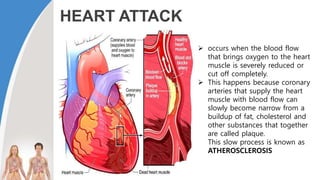 HEART ATTACK
 occurs when the blood flow
that brings oxygen to the heart
muscle is severely reduced or
cut off completely.
 This happens because coronary
arteries that supply the heart
muscle with blood flow can
slowly become narrow from a
buildup of fat, cholesterol and
other substances that together
are called plaque.
This slow process is known as
ATHEROSCLEROSIS
 