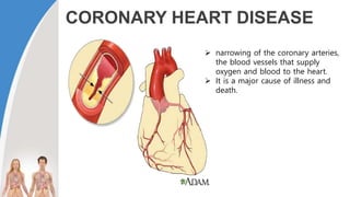CORONARY HEART DISEASE
 narrowing of the coronary arteries,
the blood vessels that supply
oxygen and blood to the heart.
 It is a major cause of illness and
death.
 