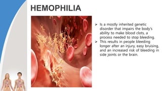 HEMOPHILIA
 Is a mostly inherited genetic
disorder that impairs the body's
ability to make blood clots, a
process needed to stop bleeding.
 This results in people bleeding
longer after an injury, easy bruising,
and an increased risk of bleeding in
side joints or the brain.
 