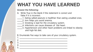 WHAT YOU HAVE LEARNED
Answer the following:
A. Write True in the blank if the statement is correct and
False if it is incorrect.
______1. Eating salted peanuts is healthier than eating unsalted ones.
______2. Iron helps you avoid anemia.
______3. Smoking is bad for the circulatory system.
______4. Infections can cause diseases of the heart.
______5. Hypertension and other heart problems are linked to obesity
and high-fat diet.
B. Enumerate five ways to take care of your circulatory system.
1. ______________________________________________________
2. ______________________________________________________
3. ______________________________________________________
4. ______________________________________________________
5. ______________________________________________________
 