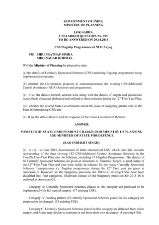 GOVERNMENT OF INDIA
MINISTRY OF PLANNING
LOK SABHA
UNSTARRED QUESTION No. 955
TO BE ANSWERED ON 29.04.2016
CSS/Flagship Programmes of NITI Aayog
955. SHRI PRATHAP SIMHA
SHRI NAGAR RODMAL
Will the Minister of Planning be pleased to state:
(a) the details of Centrally Sponsored Schemes (CSS) including flagship programmes being
implemented at present;
(b) whether the Government proposes to restructure/reduce the existing CSS/Additional
Central Assistance (ACA) Schemes and programmes;
(c) if so, the details thereof, scheme-wise along with the details of targets and allocations
made, funds allocated, disbursed and utilized to these schemes during the 12th
Five Year Plan;
(d) whether the several State Governments raised the issue of assigning greater role to the
State in formulating CSS; and
(e) If so, the details thereof and the response of the Union Government thereto?
ANSWER
MINISTER OF STATE (INDEPENDENT CHARGE) FOR MINISTRY OF PLANNING
AND MINISTER OF STATE FOR DEFENCE
(RAO INDERJIT SINGH)
(a) to (c) : In June 2013, Government of India rationalized CSS, which inter-alia includes
restructuring of the then existing 142 CSS/Additional Central Assistance Schemes in the
Twelfth Five-Year Plan into 66 Schemes, including 17 Flagship Programmes. The details of
66 Centrally Sponsored Schemes are given at Annexure-A. Financial Target i.e. total outlay of
the 12th
Five Year Plan and year-wise outlay & releases for the major Centrally Sponsored
Schemes / programmes i.e. flagship programmes during the 12th
Five year are given at
Annexure-B. However, in the budgetary provision for 2015-16, existing CSSs have been
classified into four categories. (Relevant extract of the budgetary provision for 2015-16 is
enclosed at Annexure-C).
Category A: Centrally Sponsored Schemes placed in this category are proposed to be
implemented with full central support. (17 existing CSS).
Category B: Funding pattern of Centrally Sponsored Schemes placed in this category are
proposed to be changed. (33 existing CSS).
Category C: Centrally Sponsored Schemes placed in this category are delinked from union
support and States may decide to continue or not from their own resources. (8 existing CSS).
 