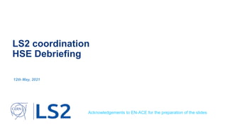 LS2 coordination
HSE Debriefing
12th May, 2021
Acknowledgements to EN-ACE for the preparation of the slides
 