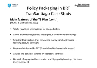 Policy Packaging in BRT
                  TranSantiago Case Study
Main features of the TS Plan (cont.)
(Muñoz & Gschwender, 2009)

•   Totally new fleet, with facilities for disabled riders

•   A new information system to passengers, based on GPS technology 

•   Smartcard transaction, thus eliminating money handling in buses –
    reducing assaults to drivers

•   Money administered by AFT (financial and technological manager) 

•   Awards and penalties scheme on operators’ contracts

•   Network of segregated bus corridors and high quality bus stops ‐ increase 
    in average speed
 