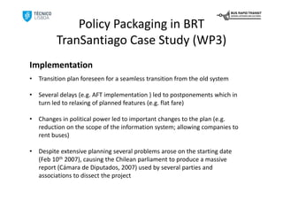 Policy Packaging in BRT
          TranSantiago Case Study (WP3)
Implementation
•   Transition plan foreseen for a seamless transition from the old system

•   Several delays (e.g. AFT implementation ) led to postponements which in 
    turn led to relaxing of planned features (e.g. flat fare)

•   Changes in political power led to important changes to the plan (e.g. 
    reduction on the scope of the information system; allowing companies to 
    rent buses)

•   Despite extensive planning several problems arose on the starting date 
    (Feb 10th 2007), causing the Chilean parliament to produce a massive 
    report (Cámara de Diputados, 2007) used by several parties and 
    associations to dissect the project
 