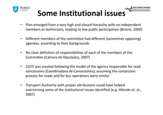 Some Institutional issues
•   Plan emerged from a very high and closed hierarchy with no independent 
    members or technicians, leading to low public participation (Brione, 2009)

•   Different members of the committee had different (sometimes opposing) 
    agendas, according to their backgrounds

•   No clear definition of responsibilities of each of the members of the 
    Committee (Cámara de Diputados, 2007)

•   CGTS was created following the model of the agency responsible for road 
    concessions (Coordinadora de Concesiones), assuming the concession 
    process for roads and for bus operations were similar

•   Transport Authority with proper attributions could have helped 
    overcoming some of the institutional issues identified (e.g. Allende et. al., 
    2007)
 