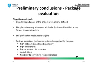 Preliminary conclusions ‐ Package 
                evaluation
Objectives and goals
• Objectives and goals of the project were clearly defined

•    The plan effectively addressed all the faulty issues identified in the 
     former transport system

•    The plan lacked measurable targets

•    Positive aspects of the former system disregarded by the plan
      • high network density and capillarity
      • high frequencies
      • low or no need for transfers
      • no subsidies
      • flexibility to serve new residential areas

-5                                       0                                     +5
 