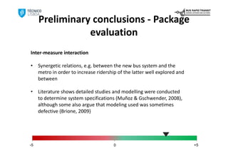 Preliminary conclusions ‐ Package 
                evaluation
Inter‐measure interaction 

•    Synergetic relations, e.g. between the new bus system and the 
     metro in order to increase ridership of the latter well explored and 
     between 

•    Literature shows detailed studies and modelling were conducted 
     to determine system specifications (Muñoz & Gschwender, 2008), 
     although some also argue that modeling used was sometimes 
     defective (Brione, 2009)




-5                                      0                                    +5
 