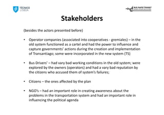 Stakeholders
(besides the actors presented before)

•   Operator companies (associated into cooperatives ‐ gremiales) – in the 
    old system functioned as a cartel and had the power to influence and 
    capture governments’ actions during the creation and implementation 
    of Transantiago; some were incorporated in the new system (TS)

•   Bus Drivers’ – had vary bad working conditions in the old system; were 
    explored by the owners (operators) and had a vary bad reputation by 
    the citizens who accused them of system’s failures;

•   Citizens – the ones affected by the plan

•   NGO’s – had an important role in creating awareness about the 
    problems in the transportation system and had an important role in 
    influencing the political agenda
 