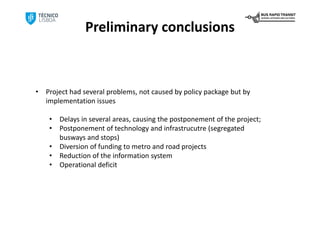 Preliminary conclusions



•   Project had several problems, not caused by policy package but by 
    implementation issues

     •   Delays in several areas, causing the postponement of the project;
     •   Postponement of technology and infrastrucutre (segregated 
         busways and stops)
     •   Diversion of funding to metro and road projects
     •   Reduction of the information system
     •   Operational deficit
 