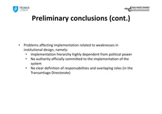 Preliminary conclusions (cont.)


•   Problems affecting implementation related to weaknesses in 
    institutional design, namely:
     • Implementation hierarchy highly dependent from political power
     • No authority officially committed to the implementation of the 
         system
     • No clear definition of responsabilities and overlaping roles (in the 
         Transantiago Directorate)
 