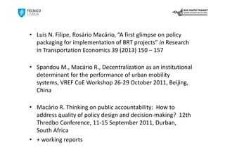 • Luis N. Filipe, Rosário Macário, “A first glimpse on policy 
  packaging for implementation of BRT projects” in Research 
  in Transportation Economics 39 (2013) 150 – 157

• Spandou M., Macário R., Decentralization as an institutional 
  determinant for the performance of urban mobility 
  systems, VREF CoE Workshop 26‐29 October 2011, Beijing, 
  China 

• Macário R. Thinking on public accountability:  How to 
  address quality of policy design and decision‐making?  12th 
  Thredbo Conference, 11‐15 September 2011, Durban, 
  South Africa 
• + working reports
 