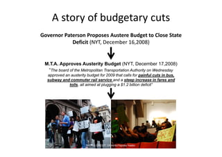A story of budgetary cuts
Governor Paterson Proposes Austere Budget to Close State 
            Deficit (NYT, December 16,2008)


 M.T.A. Approves Austerity Budget (NYT, December 17,2008)
  “The board of the Metropolitan Transportation Authority on Wednesday
  approved an austerity budget for 2009 that calls for painful cuts in bus,
  subway and commuter rail service and a steep increase in fares and
             tolls, all aimed at plugging a $1.2 billion deficit”




                        PHOTO CREDIT: DNAinfo/Yepoka Yeebo
 