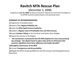 Ravitch MTA Rescue Plan 
                          (December 2, 2008)
 Assigned on June 10, 2008, by Governor David A. Paterson to recommend strategies to 
               fund MTA essential capital projects and operating needs.


SUMMARY OF RECOMMENDATIONS
 Urgency for immediate action
Impose a New Regional Mobility Tax
Create the MTA Capital Finance Authority
Establish a Regular Cycle of Predictable Fare and Toll Increases
Impose Cashless Tolling on the East River and Harlem River Bridges:
Improve Bus Service in the Region:
• “the Commission recommends that the MTA implement a new and promising 
   bus strategy – Bus Rapid Transit to add a state of the art dimension that 
   promises significant travel time, efficiency and comfort benefits”
Strengthen Governance of the MTA
Increase Transparency and Accountability
Mitigate the MTA’s Proposed 2009 Fare and Toll Increase and Anticipated Service 
Reductions
 