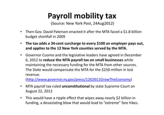 Payroll mobility tax
                  (Source: New York Post, 24Aug2012)
• Then‐Gov. David Paterson enacted it after the MTA faced a $1.8 billion 
  budget shortfall in 2009
• The tax adds a 34‐cent surcharge to every $100 an employer pays out, 
  and applies to the 12 New York counties served by the MTA.
• Governor Cuomo and the legislative leaders have agreed in December 
  6, 2012 to reduce the MTA payroll tax on small businesses while 
  maintaining the necessary funding for the MTA from other sources. 
  The State would compensate the MTA for the $250 million in lost 
  revenue. 
  (http://www.governor.ny.gov/press/1262011GrowTheEconomy)
• MTA payroll tax ruled unconstitutional by state Supreme Court on 
  August 22, 2012
• This would have a ripple effect that wipes away nearly $2 billion in 
  funding, a devastating blow that would lead to “extreme” fare hikes.
 
