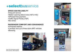 SPEED AND RELIABILITY
    •Frequent service
    •Station spacing (about every half a mile)
    •Off-board fare payment
    •Traffic Signal Priority (TSP)
    •Bus lanes

    PASSENGER COMFORT AND CONVENIENCE
    •Enhanced stations
    •Low-floor and up to three doors BRT vehicles
    •Branding




www.mta.info/mta/planning/sbs/
Photo courtecy: Maria Spandou
 