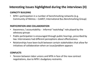 Interesting Issues highlighted during the interviews (II)
CAPACITY BUILDING
• MTA´s participation in a number of benchmarking networks (e.g. 
  Community of Metros – CoMET, International Bus Benchmarking Group) 

PARTICIPATION AND COLLABORATION
• Awareness / accountability ‐ Informal “watchdog” role played by the 
  advocacy groups
• Public participation is encouraged through public hearings, prescribed by 
  law. Interviewees had different perceptions about effectiveness
• Relationships have been built between certain stakeholders that allow for 
  initiatives of collaboration when an issue/problem appears

CONFLICTS
• Tension between labor unions and MTA in face of the new contract 
  negotiations, due to MTA´s budgetary restraints.
 