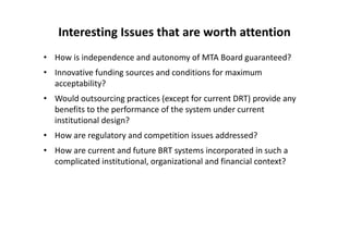 Interesting Issues that are worth attention
• How is independence and autonomy of MTA Board guaranteed?
• Innovative funding sources and conditions for maximum 
  acceptability?
• Would outsourcing practices (except for current DRT) provide any 
  benefits to the performance of the system under current 
  institutional design?
• How are regulatory and competition issues addressed?
• How are current and future BRT systems incorporated in such a 
  complicated institutional, organizational and financial context?
 