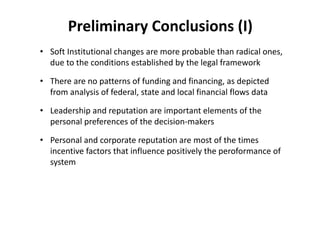 Preliminary Conclusions (I)
• Soft Institutional changes are more probable than radical ones, 
  due to the conditions established by the legal framework

• There are no patterns of funding and financing, as depicted 
  from analysis of federal, state and local financial flows data

• Leadership and reputation are important elements of the 
  personal preferences of the decision‐makers

• Personal and corporate reputation are most of the times 
  incentive factors that influence positively the peroformance of 
  system
 