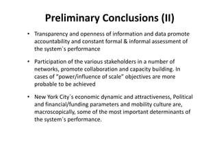 Preliminary Conclusions (II)
• Transparency and openness of information and data promote 
  accountability and constant formal & informal assessment of 
  the system´s performance

• Participation of the various stakeholders in a number of 
  networks, promote collaboration and capacity building. In 
  cases of “power/influence of scale” objectives are more 
  probable to be achieved

• New York City´s economic dynamic and attractiveness, Political 
  and financial/funding parameters and mobility culture are, 
  macroscopically, some of the most important determinants of 
  the system´s performance.
 