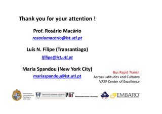 Thank you for your attention !
      Prof. Rosário Macário 
     rosariomacario@ist.utl.pt

   Luís N. Filipe (Transantiago)
          lfilipe@ist.utl.pt

 Maria Spandou (New York City)
                                                Bus Rapid Transit   
      mariaspandou@ist.utl.pt      Across Latitudes and Cultures
                                      VREF Center of Excellence
 