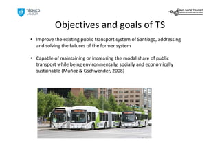 Objectives and goals of TS
• Improve the existing public transport system of Santiago, addressing 
  and solving the failures of the former system

• Capable of maintaining or increasing the modal share of public 
  transport while being environmentally, socially and economically 
  sustainable (Muñoz & Gschwender, 2008)
 