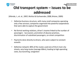 Old transport system – issues to be
                   addressed
(Allende, I., et. al., 2007; Muñoz & Gschwender, 2008; Brione, 2009)

   •   Defective business structure, with many small companies operating 
       only a few services; companies organized into powerful cooperatives 
       that were able to capture the government 

   •   No formal working relations, driver’s income linked to the number of 
       passengers ‐ tax evasion, promotion of abusive practices, 
       discrimination of subsidized passengers, on‐street competition

   •   Payments done directly to drivers, who were subject to constant 
       assaults

   •   Defective network: 80% of the routes used one of the 6 main city 
       streets; very long routes (average 60km), leading to high operating 
       costs, bus bunching, congestion
 
