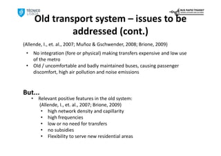 Old transport system – issues to be
                  addressed (cont.)
(Allende, I., et. al., 2007; Muñoz & Gschwender, 2008; Brione, 2009)
 •       No integration (fore or physical) making transfers expensive and low use 
         of the metro
 •       Old / uncomfortable and badly maintained buses, causing passenger 
         discomfort, high air pollution and noise emissions



But...
     •     Relevant positive features in the old system: 
           (Allende, I., et. al., 2007; Brione, 2009)
            • high network density and capillarity
            • high frequencies
            • low or no need for transfers
            • no subsidies
            • Flexibility to serve new residential areas
 