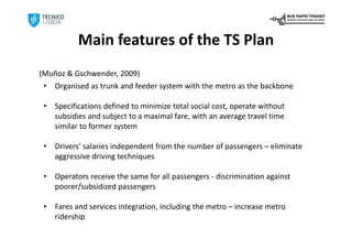 Main features of the TS Plan
(Muñoz & Gschwender, 2009)
 • Organised as trunk and feeder system with the metro as the backbone

 •   Specifications defined to minimize total social cost, operate without 
     subsidies and subject to a maximal fare, with an average travel time 
     similar to former system

 •   Drivers’ salaries independent from the number of passengers – eliminate 
     aggressive driving techniques

 •   Operators receive the same for all passengers ‐ discrimination against 
     poorer/subsidized passengers

 •   Fares and services integration, including the metro – increase metro 
     ridership
 