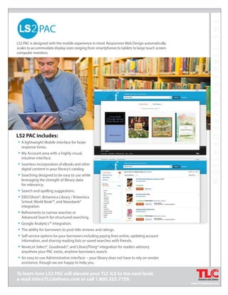 THELIBRARYCORPORATION
To learn how LS2 PAC will elevate your TLC ILS to the next level,
e-mail info@TLCdelivers.com or call 1.800.325.7759.
LS2 PAC is designed with the mobile experience in mind. ResponsiveWeb Design automatically
scales to accommodate display sizes ranging from smartphones to tablets to large touch screen
computer monitors.
THELIBRARYCORPORATION
LS2 PAC includes:
• A lightweight Mobile interface for faster
response times.
• My Account area with a highly visual,
intuitive interface.
• Seamless incorporation of eBooks and other
digital content in your library’s catalog.
• Searching designed to be easy to use while
leveraging the strength of library data
for relevancy.
• Search and spelling suggestions.
• EBSCOhost®, Britannica Library / Britannica
School, World Book™, and Newsbank®
integration.
• Refinements to narrow searches or
Advanced Search for structured searching.
• Google Analytics™ integration.
• The ability for borrowers to post title reviews and ratings.
• Self-service options for your borrowers including paying fines online, updating account
information, and sharing reading lists or saved searches with friends.
• NoveList Select®, Goodreads®, and LibraryThing® integration for readers advisory
anywhere your PAC exists, anytime borrowers search.
• An easy to use Administrative interface -- your library does not have to rely on vendor
assistance, though we are happy to help you.
www.TLCdelivers.com
 