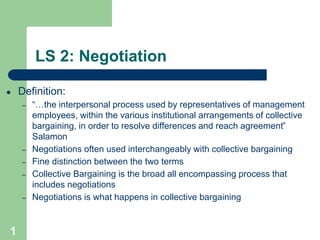 1
LS 2: Negotiation
● Definition:
– “…the interpersonal process used by representatives of management
employees, within the various institutional arrangements of collective
bargaining, in order to resolve differences and reach agreement”
Salamon
– Negotiations often used interchangeably with collective bargaining
– Fine distinction between the two terms
– Collective Bargaining is the broad all encompassing process that
includes negotiations
– Negotiations is what happens in collective bargaining
 