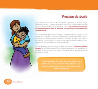 28
Es de esperarse que después de una pérdida significativa se presente tristeza,
sufrimiento y aflicción. El período de duelo es aquél en el cual la persona asimila lo
sucedido, lo entiende, lo supera y reconstruye su vida. Éste es un proceso normal que
no debe apresurarse ni tratar de eliminarse, así como tampoco considerarlo como
una enfermedad.
No solo se pierden seres queridos, hogares y posesiones valiosas, que para un niño
pueden ser sus juguetes o su mascota; también sueños y suposiciones sobre la vida, y
sus significados pueden ser despedazados. Las respuestas de dolor a tales pérdidas
son comunes y no patológicas, a menos que el dolor sea intenso, prolongado por
más de un año o se presente una inhibición del duelo.
Durante el periodo de duelo ayuda a aliviar el sufrimiento, brindar un ambiente
acogedor en el cual se pueda hablar sobre la experiencia, sin desvalorizar las
pérdidas. Así mismo, el paso del tiempo, usualmente lleva al restablecimiento del
equilibrio emocional.
En el caso que un niño o niña que haya perdido a un
familiar muy cercano, el docente deberá derivarlo a una
atención especializada; así mismo continuará brindando
espacios de expresión.
 