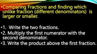 •Comparing Fractions and finding which
unlike fraction (different denominators) is
larger or smaller.
•1. Write the two fractions.
•2. Multiply the first numerator with the
second denominator.
•3. Write the product above the first fraction.
 