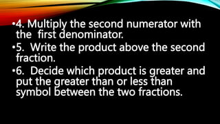 •4. Multiply the second numerator with
the first denominator.
•5. Write the product above the second
fraction.
•6. Decide which product is greater and
put the greater than or less than
symbol between the two fractions.
 