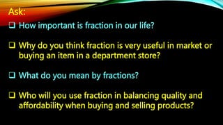 Ask:
 How important is fraction in our life?
 Why do you think fraction is very useful in market or
buying an item in a department store?
 What do you mean by fractions?
 Who will you use fraction in balancing quality and
affordability when buying and selling products?
 