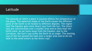 Latitude
The latitude at which a place is located affects the temperature of
the place. The spherical shape of the Earth causes the different
parts of the Earth to be heated to different degrees. The region
near the Equator gets more direct rays from the Sun. The direct
rays are concentrated over a smaller area and so they heat the
Earth more. As we move away from the Equator, due to the
curvature, the Sun’s rays strike the Earth at an angle. The slanting
rays of the Sun spread the heat over a larger area and so do not
heat to the same extent as the direct rays.
 