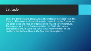Latitude
Thus, the temperature decreases as the distance increases from the
Equator. The amount of rainfall also decreases from the Equator to
the poles since the rate of evaporation is related to temperature.
The angle at which the Sun's rays strike the Earth also varies
between seasons. In June the Sun’s rays are more direct in the
Northern Hemisphere than in the Southern Hemisphere.
 