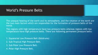 World’s Pressure Belts
The unequal heating of the earth and its atmosphere, and the rotation of the earth are
the two main factors which are responsible for the formation of pressure belts of the
world.
The regions with high temperature have low pressure belts whereas regions with low
temperature have high pressure belts. There are following permanent pressure belts:
1. Equatorial Low Pressure Belt (Doldrums)
2. Sub-Tropical High Pressure Belt.
3. Sub-Polar Low Pressure Belt.
4. Polar High Pressure Belt.
 