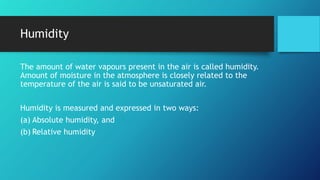 Humidity
The amount of water vapours present in the air is called humidity.
Amount of moisture in the atmosphere is closely related to the
temperature of the air is said to be unsaturated air.
Humidity is measured and expressed in two ways:
(a) Absolute humidity, and
(b) Relative humidity
 